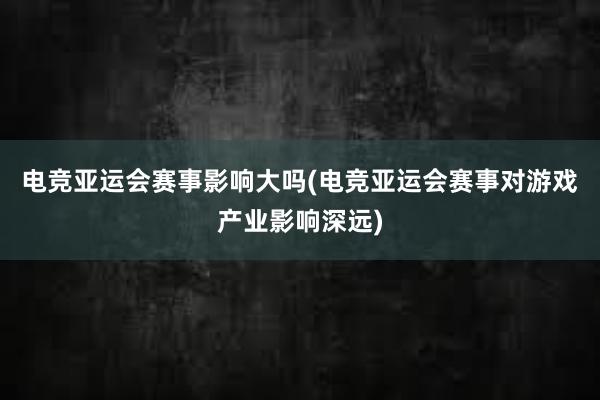 电竞亚运会赛事影响大吗(电竞亚运会赛事对游戏产业影响深远)