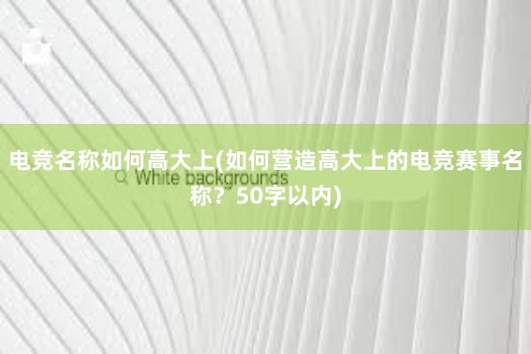 电竞名称如何高大上(如何营造高大上的电竞赛事名称？50字以内)