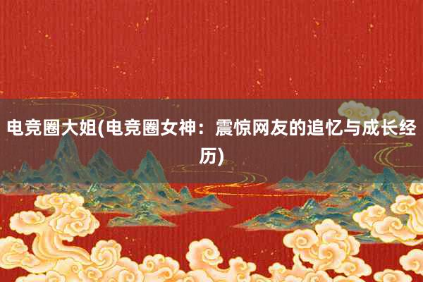 电竞圈大姐(电竞圈女神：震惊网友的追忆与成长经历)