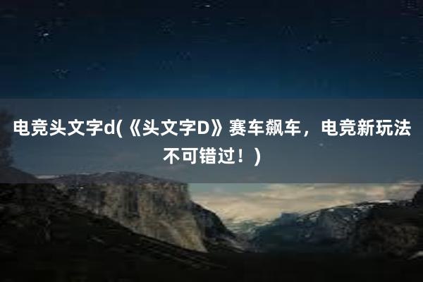 电竞头文字d(《头文字D》赛车飙车，电竞新玩法不可错过！)