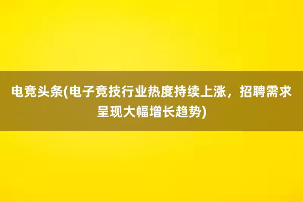 电竞头条(电子竞技行业热度持续上涨，招聘需求呈现大幅增长趋势)