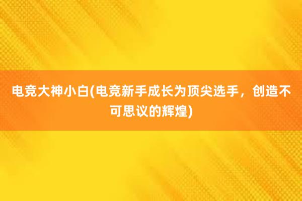 电竞大神小白(电竞新手成长为顶尖选手，创造不可思议的辉煌)