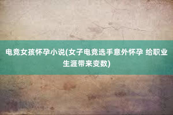 电竞女孩怀孕小说(女子电竞选手意外怀孕 给职业生涯带来变数)