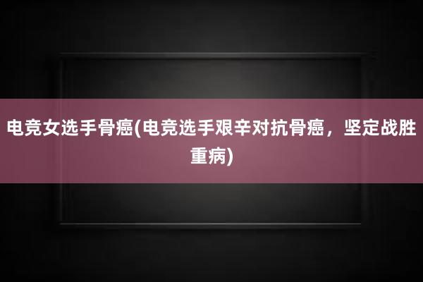 电竞女选手骨癌(电竞选手艰辛对抗骨癌，坚定战胜重病)