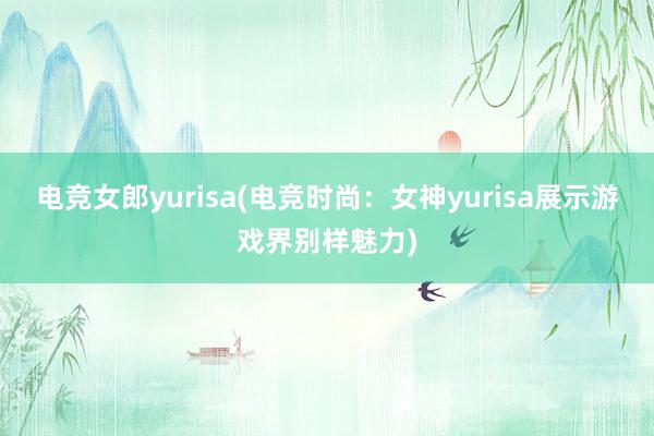 电竞女郎yurisa(电竞时尚：女神yurisa展示游戏界别样魅力)