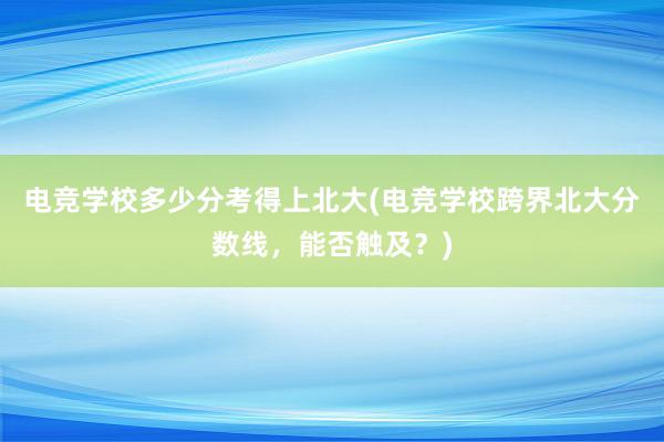 电竞学校多少分考得上北大(电竞学校跨界北大分数线，能否触及？)