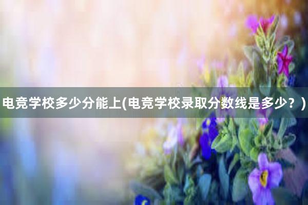 电竞学校多少分能上(电竞学校录取分数线是多少？)