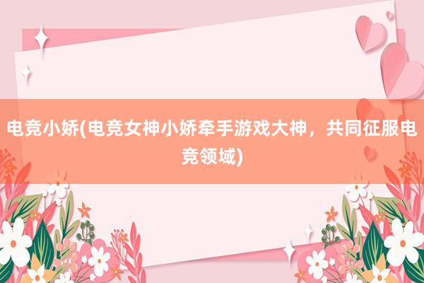 电竞小娇(电竞女神小娇牵手游戏大神，共同征服电竞领域)