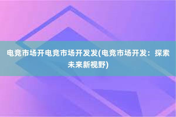 电竞市场开电竞市场开发发(电竞市场开发：探索未来新视野)