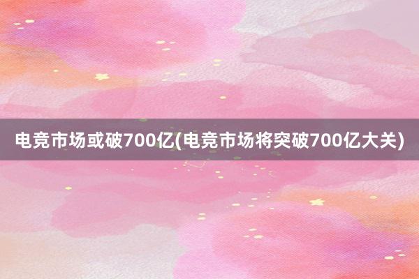 电竞市场或破700亿(电竞市场将突破700亿大关)