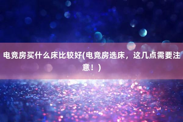 电竞房买什么床比较好(电竞房选床，这几点需要注意！)