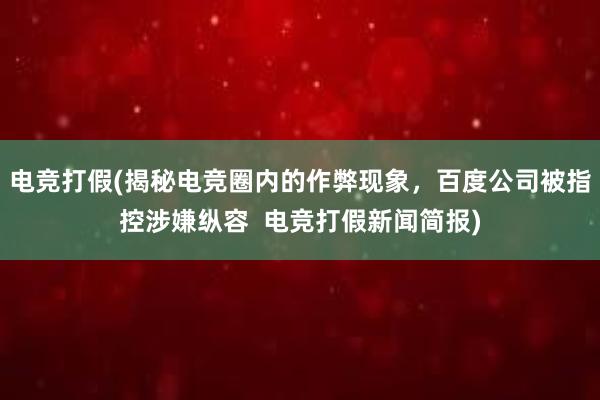 电竞打假(揭秘电竞圈内的作弊现象，百度公司被指控涉嫌纵容  电竞打假新闻简报)