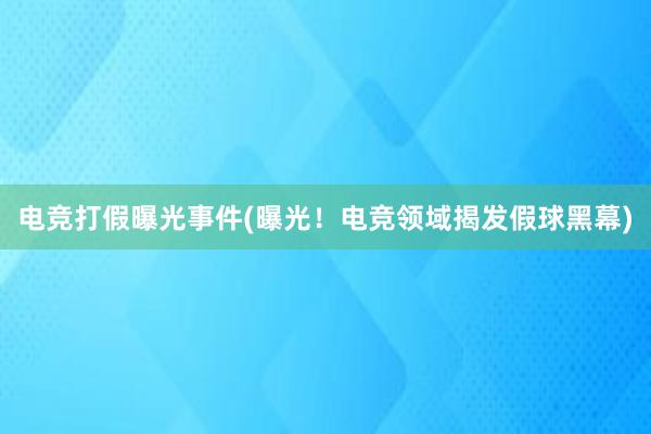 电竞打假曝光事件(曝光！电竞领域揭发假球黑幕)