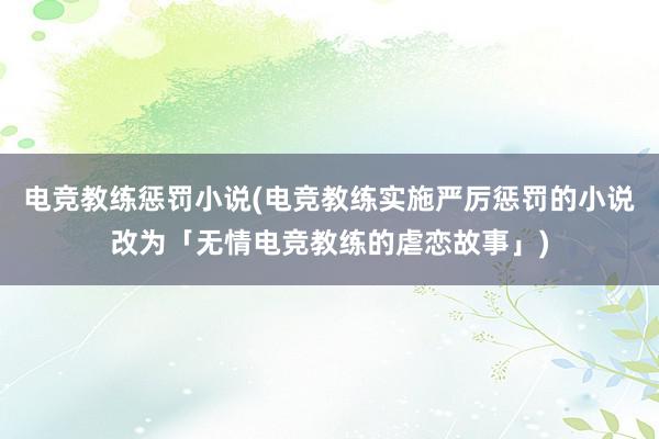 电竞教练惩罚小说(电竞教练实施严厉惩罚的小说改为「无情电竞教练的虐恋故事」)