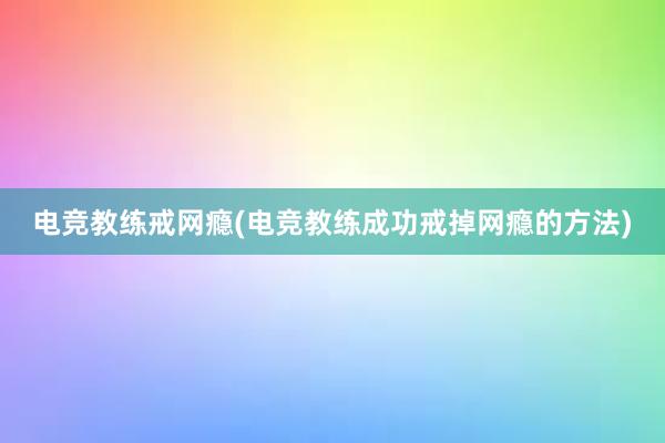 电竞教练戒网瘾(电竞教练成功戒掉网瘾的方法)