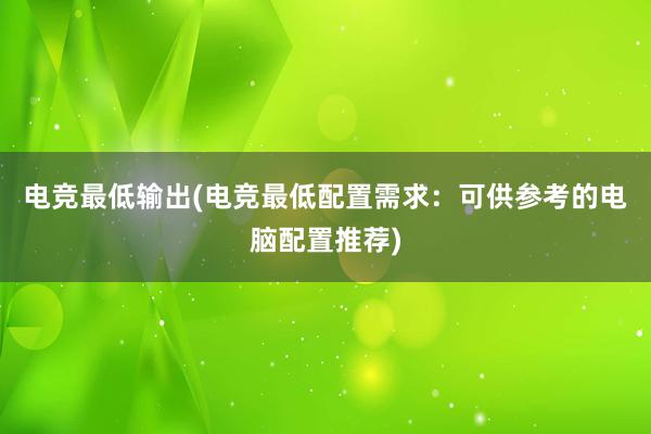 电竞最低输出(电竞最低配置需求：可供参考的电脑配置推荐)