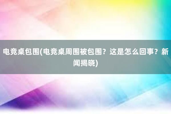 电竞桌包围(电竞桌周围被包围？这是怎么回事？新闻揭晓)