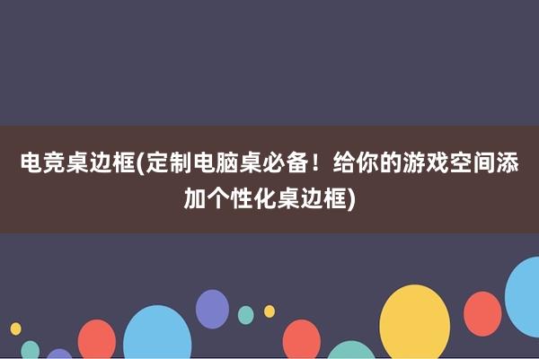 电竞桌边框(定制电脑桌必备！给你的游戏空间添加个性化桌边框)