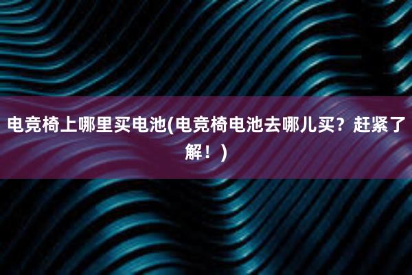 电竞椅上哪里买电池(电竞椅电池去哪儿买？赶紧了解！)