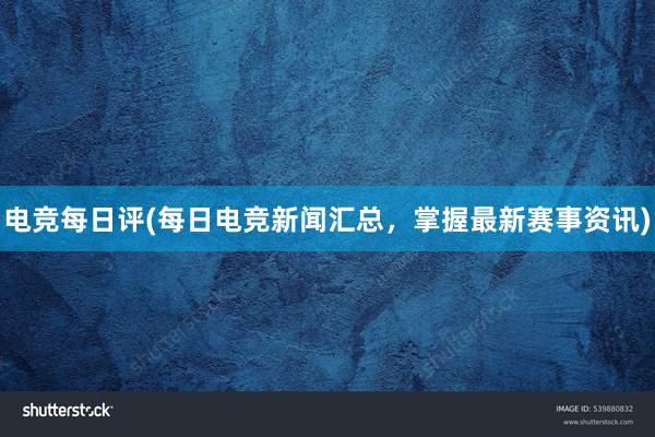 电竞每日评(每日电竞新闻汇总，掌握最新赛事资讯)