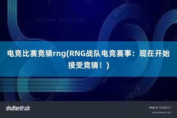 电竞比赛竞猜rng(RNG战队电竞赛事：现在开始接受竞猜！)