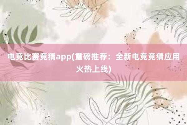 电竞比赛竞猜app(重磅推荐：全新电竞竞猜应用火热上线)