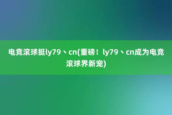 电竞滚球挺ly79丶cn(重磅！ly79丶cn成为电竞滚球界新宠)