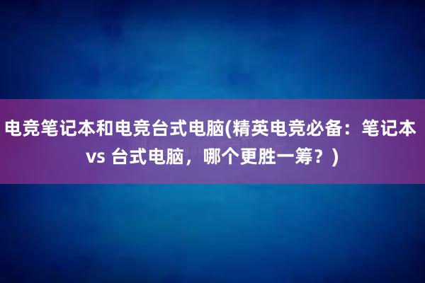 电竞笔记本和电竞台式电脑(精英电竞必备：笔记本 vs 台式电脑，哪个更胜一筹？)