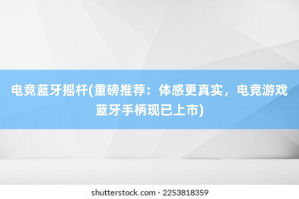 电竞蓝牙摇杆(重磅推荐：体感更真实，电竞游戏蓝牙手柄现已上市)