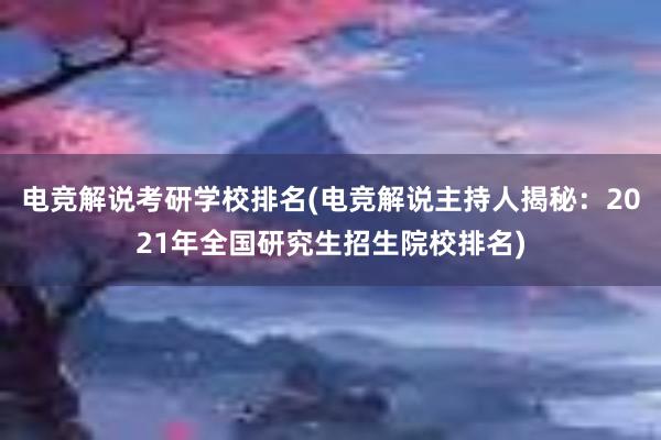 电竞解说考研学校排名(电竞解说主持人揭秘：2021年全国研究生招生院校排名)