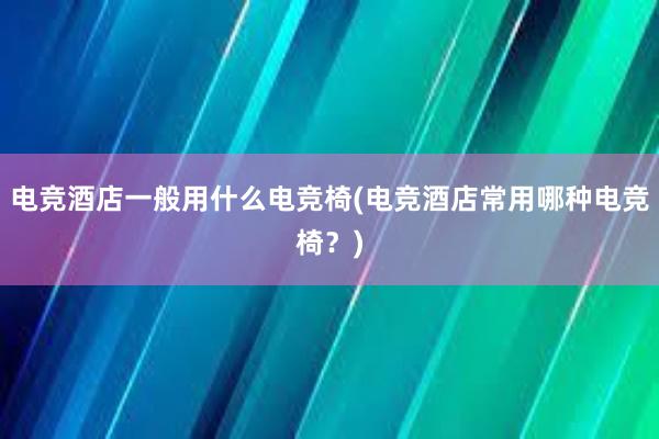 电竞酒店一般用什么电竞椅(电竞酒店常用哪种电竞椅？)