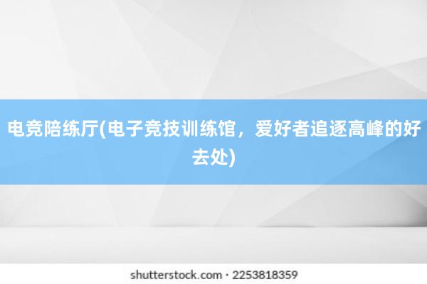 电竞陪练厅(电子竞技训练馆，爱好者追逐高峰的好去处)