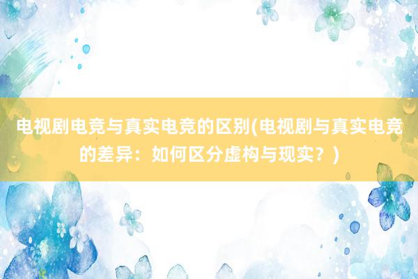 电视剧电竞与真实电竞的区别(电视剧与真实电竞的差异：如何区分虚构与现实？)