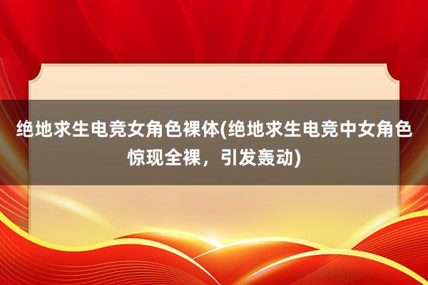 绝地求生电竞女角色裸体(绝地求生电竞中女角色惊现全裸，引发轰动)