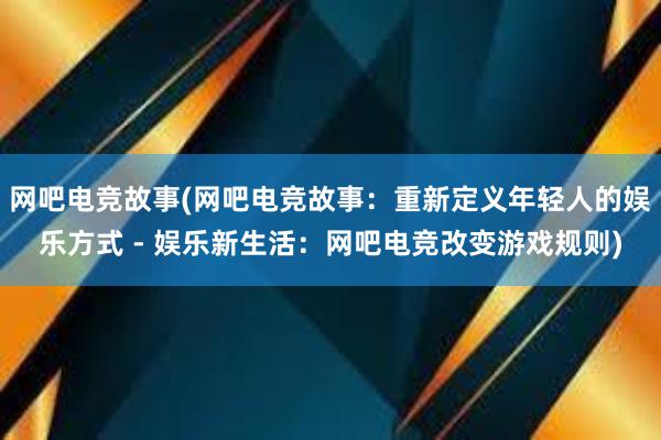 网吧电竞故事(网吧电竞故事：重新定义年轻人的娱乐方式 - 娱乐新生活：网吧电竞改变游戏规则)