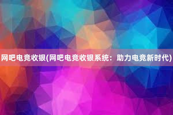 网吧电竞收银(网吧电竞收银系统：助力电竞新时代)