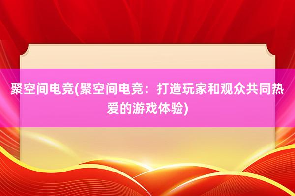 聚空间电竞(聚空间电竞：打造玩家和观众共同热爱的游戏体验)