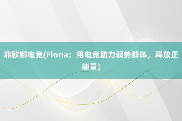 菲欧娜电竞(Fiona：用电竞助力弱势群体，释放正能量)