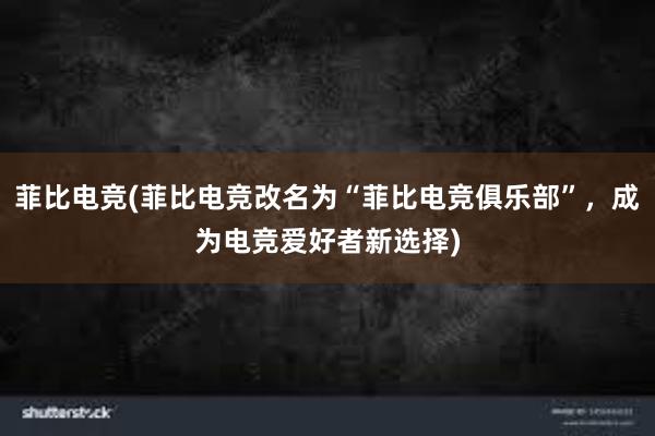 菲比电竞(菲比电竞改名为“菲比电竞俱乐部”，成为电竞爱好者新选择)