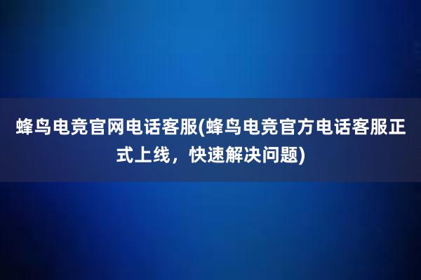 蜂鸟电竞官网电话客服(蜂鸟电竞官方电话客服正式上线，快速解决问题)