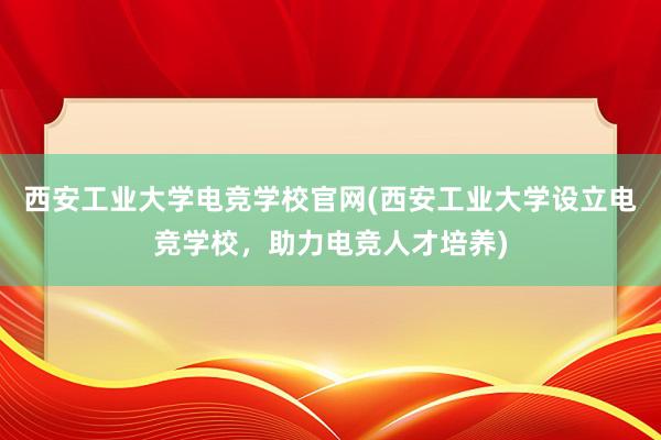 西安工业大学电竞学校官网(西安工业大学设立电竞学校，助力电竞人才培养)