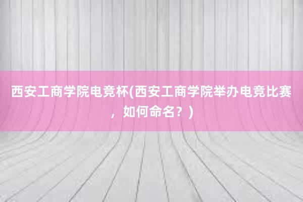 西安工商学院电竞杯(西安工商学院举办电竞比赛，如何命名？)