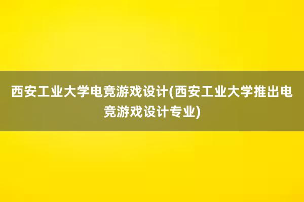 西安工业大学电竞游戏设计(西安工业大学推出电竞游戏设计专业)