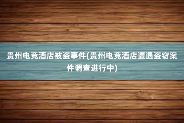 贵州电竞酒店被盗事件(贵州电竞酒店遭遇盗窃案件调查进行中)