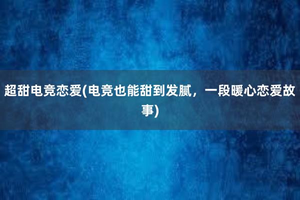 超甜电竞恋爱(电竞也能甜到发腻，一段暖心恋爱故事)