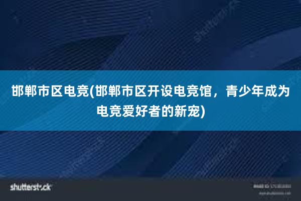 邯郸市区电竞(邯郸市区开设电竞馆，青少年成为电竞爱好者的新宠)