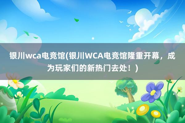 银川wca电竞馆(银川WCA电竞馆隆重开幕，成为玩家们的新热门去处！)