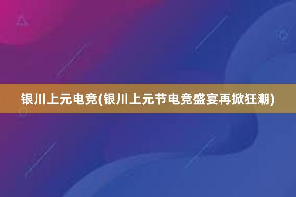 银川上元电竞(银川上元节电竞盛宴再掀狂潮)