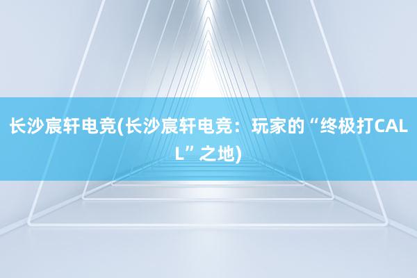 长沙宸轩电竞(长沙宸轩电竞：玩家的“终极打CALL”之地)