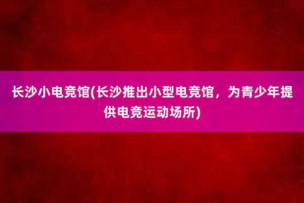 长沙小电竞馆(长沙推出小型电竞馆，为青少年提供电竞运动场所)